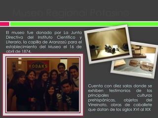 Museo Regional PotosinoEl museo fue donado por La Junta Directiva del Instituto Científico y Literario, la capilla de Aranzazú para el establecimiento del Museo el 16 de abril de 1874.Cuenta con diez salas donde se  exhiben testimonios de las principales culturas prehispánicas, objetos del Virreinato, obras de caballete que datan de los siglos XVI al XIX.
