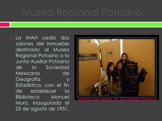 Museo Regional PotosinoLa INAH cedió dos salones del inmueble destinado al Museo Regional Potosino a la Junta Auxiliar Potosina de la Sociedad Mexicana de Geografía y Estadística, con el fin de establecer la Biblioteca Manuel Muro, inaugurada el 25 de agosto de 1951.Cámara de estudio de Joel ArriagaCancino