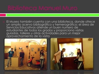 Biblioteca Manuel MuroEl Museo también cuenta con una biblioteca, donde ofrece un amplio acervo bibliográfico y hemerográfico; el área de Servicios Educativos atiende un buen numero de estudiantes de todos los grados y proporciona visitas guiadas, talleres y otras actividades para un mejor aprovechamiento de la visita