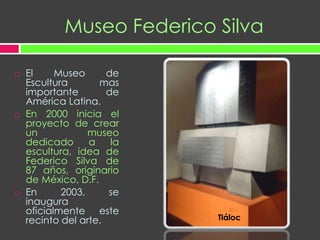 Museo Federico SilvaEl Museo de Escultura mas importante de América Latina.En 2000 inicia el proyecto de crear un museo dedicado a la escultura, idea de Federico Silva de 87 años, originario de México, D.F.En 2003, se inaugura oficialmente este recinto del arte.Tláloc
