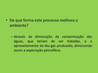 De que forma este processo melhora o ambiente?Através da diminuição da contaminação das águas, que teriam de ser tratadas, e o aproveitamento do bio-gás produzido, diminuindo assim a exploração petrolífera. 