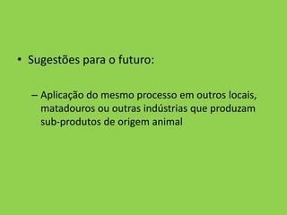Sugestões para o futuro:Aplicação do mesmo processo em outros locais, matadouros ou outras indústrias que produzam sub-produtos de origem animal