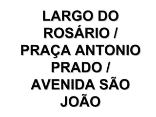 LARGO DO
  ROSÁRIO /
PRAÇA ANTONIO
   PRADO /
 AVENIDA SÃO
    JOÃO
 