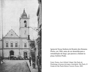 Igreja de Nossa Senhora do Rosário dos Homens
Pretos, em 1904, antes de ser demolida para a
remodelação do largo, que passou a chamar-se
praça Antônio Prado.


Fonte: Pontes, José Alfredo Vidigal. São Paulo de
Piratininga: de pouso de tropas a metrópole. São Paulo, O
Estado de São Paulo/Editora Terceiro Nome, 2003.
 