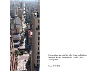 Foto atual da Avenida São João, desde o edifício do
Banespa. Notar a intersecção da avenida com o
Anhangabaú.


Fonte: RHM 2005
 
