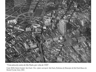 “Vista aérea do centro de São Paulo, por volta de 1930”.
Fonte: REIS, Nestor Goulart. São Paulo. Vila, cidade, metrópole. São Paulo, Prefeitura do Município de São Paulo/Banco de
Boston/Via das Artes, 2004.
 
