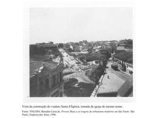 Vista da construção do viaduto Santa Efigênia, tomada da igreja de mesmo nome.
Fonte: TOLEDO, Benedito Lima de. Prestes Maia e as origens do urbanismo moderno em São Paulo. São
Paulo, Empresa das Artes, 1996.
 