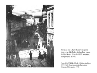 Vista da rua Libero Badaró esquina
com a rua São João. Ao fundo o Largo
de São Bento. Foto de 1902, antes do
alargamento da rua.


Fonte: ELETROPAULO. A Cidade da Ligth.
1899/1930. Departamento de Patrimônio
Histórico/Eletropaulo, 1990.
 