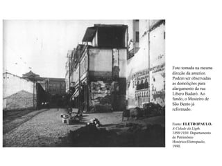 Foto tomada na mesma
direção da anterior.
Podem ser observadas
as demolições para
alargamento da rua
Libero Badaró. Ao
fundo, o Mosteiro de
São Bento já
reformado.


Fonte: ELETROPAULO.
A Cidade da Ligth.
1899/1930. Departamento
de Patrimônio
Histórico/Eletropaulo,
1990.
 