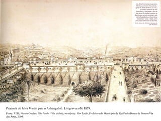 Proposta de Jules Martin para o Anhangabaú. Litogravura de 1879.
Fonte: REIS, Nestor Goulart. São Paulo. Vila, cidade, metrópole. São Paulo, Prefeitura do Municipio de São Paulo/Banco de Boston/Via
das Artes, 2004.
 