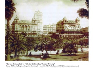 “Parque Anhangabaú, c. 1925. Cartão Postal de Theodor Preising”.
Fonte: RICCA Jr., Jorge. Anhangabaú: Construção e Memória. São Paulo, Fauusp, 2003. [Dissertação de mestrado].
 