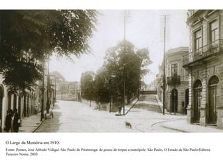 O Largo da Memória em 1910.
Fonte: Pontes, José Alfredo Vidigal. São Paulo de Piratininga: de pouso de tropas a metrópole. São Paulo, O Estado de São Paulo/Editora
Terceiro Nome, 2003.
 