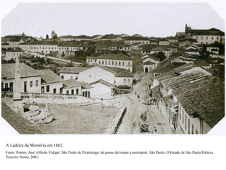 A Ladeira da Memória em 1862.
Fonte: Pontes, José Alfredo Vidigal. São Paulo de Piratininga: de pouso de tropas a metrópole. São Paulo, O Estado de São Paulo/Editora
Terceiro Nome, 2003.
 