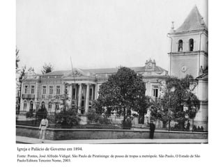 Igreja e Palácio de Governo em 1894.
Fonte: Pontes, José Alfredo Vidigal. São Paulo de Piratininga: de pouso de tropas a metrópole. São Paulo, O Estado de São
Paulo/Editora Terceiro Nome, 2003.
 