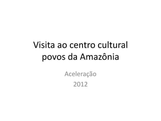 Visita ao centro cultural
  povos da Amazônia
        Aceleração
          2012
 