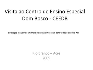 Visita ao Centro de Ensino Especial Dom Bosco - CEEDB Rio Branco – Acre 2009 Educação Inclusiva : um meio de construir escolas para todos no século XXI 