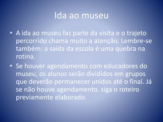 Ida ao museu
• A ida ao museu faz parte da visita e o trajeto
percorrido chama muito a atenção. Lembre-se
também: a saída da escola é uma quebra na
rotina.
• Se houver agendamento com educadores do
museu, os alunos serão divididos em grupos
que deverão permanecer unidos até o final. Já
se não houve agendamento, siga o roteiro
previamente elaborado.
 