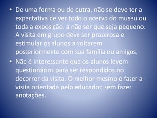• De uma forma ou de outra, não se deve ter a
expectativa de ver todo o acervo do museu ou
toda a exposição, a não ser que seja pequeno.
A visita em grupo deve ser prazerosa e
estimular os alunos a voltarem
posteriormente com sua família ou amigos.
• Não é interessante que os alunos levem
questionários para ser respondidos no
decorrer da visita. O melhor mesmo é fazer a
visita orientada pelo educador, sem fazer
anotações.
 
