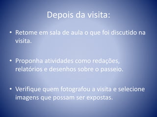 Depois da visita:
• Retome em sala de aula o que foi discutido na
visita.
• Proponha atividades como redações,
relatórios e desenhos sobre o passeio.
• Verifique quem fotografou a visita e selecione
imagens que possam ser expostas.
 