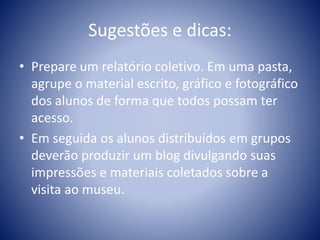 Sugestões e dicas:
• Prepare um relatório coletivo. Em uma pasta,
agrupe o material escrito, gráfico e fotográfico
dos alunos de forma que todos possam ter
acesso.
• Em seguida os alunos distribuídos em grupos
deverão produzir um blog divulgando suas
impressões e materiais coletados sobre a
visita ao museu.
 