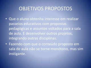 OBJETIVOS PROPOSTOS
• Que o aluno obtenha interesse em realizar
passeios educativos com propostas
pedagógicas e assuntos voltados para a sala
de aula. E desenvolver outros projetos,
integrando outras disciplinas.
• Fazendo com que o conteúdo proposto em
sala de aula não se torne monótono, mas sim
instigante.
 