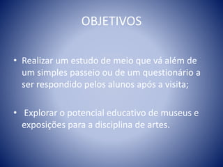 OBJETIVOS
• Realizar um estudo de meio que vá além de
um simples passeio ou de um questionário a
ser respondido pelos alunos após a visita;
• Explorar o potencial educativo de museus e
exposições para a disciplina de artes.
 