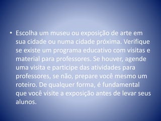 • Escolha um museu ou exposição de arte em
sua cidade ou numa cidade próxima. Verifique
se existe um programa educativo com visitas e
material para professores. Se houver, agende
uma visita e participe das atividades para
professores, se não, prepare você mesmo um
roteiro. De qualquer forma, é fundamental
que você visite a exposição antes de levar seus
alunos.
 