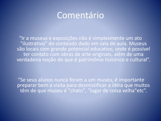 Comentário
“Ir a museus e exposições não é simplesmente um ato
"ilustrativo" do conteúdo dado em sala de aula. Museus
são locais com grande potencial educativo, onde é possível
ter contato com obras de arte originais, além de uma
verdadeira noção do que é patrimônio histórico e cultural”.
“Se seus alunos nunca foram a um museu, é importante
preparar bem a visita para desmistificar a idéia que muitos
têm de que museu é "chato", "lugar de coisa velha"etc”.
 