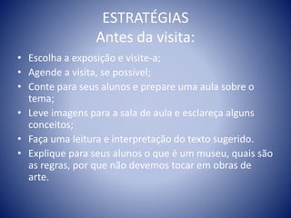 ESTRATÉGIAS
Antes da visita:
• Escolha a exposição e visite-a;
• Agende a visita, se possível;
• Conte para seus alunos e prepare uma aula sobre o
tema;
• Leve imagens para a sala de aula e esclareça alguns
conceitos;
• Faça uma leitura e interpretação do texto sugerido.
• Explique para seus alunos o que é um museu, quais são
as regras, por que não devemos tocar em obras de
arte.
 