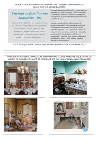 ESTE É O DEPOIMENTO DE UMA VISITANTE DO MUSEU CARLOS BARBOSA.
LEIA O QUE ELA ACHOU DA VISITA:
E VOCÊ? O QUE DIRIA DO QUE VIU E APRENDEU NA NOSSA VISITA AO MUSEU?
___________________________________________________________________________________________
___________________________________________________________________________________________
___________________________________________________________________________________________
___________________________________________________________________________________________
OBSERVE AS IMAGENS ABAIXO. ELAS SÃO FOTOS DE ALGUNS AMBIENTES QUE VIMOS NO
MUSEU. DE QUAIS DELES VOCÊ SE LEMBRA? ESCREVA UMA LEGENDA PARA CADA FOTO:
_________________________________________ __________________________________________
_______________________________________ ____________________________________________