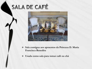 Os tectos e os lambris têm telas pintadas a temperaQUARTO D. JOSÉ Mobilado em estilo D. José, muito em voga no terceiro quartel do século XVIII. Predominam as madeiras exóticas e escuras, como o pau-santo.SALA DE FUMOSala contigua aos aposentos da Princesa D. Maria Francisca BeneditaUsada como sala de fumo, muito apreciado nessa época