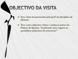 OBJECTIVO DA VISITAEsta visita foi promovida pela profª da disciplina de HistóriaTeve como objectivo visitar e conhecer partes do Palácio de Queluz, “realizando uma viagem ao quotidiano palaciano de setecentos”