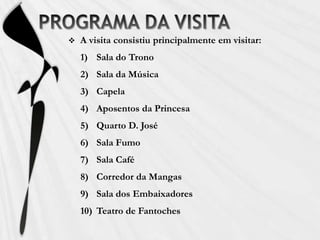 PROGRAMA DA VISITAA visita consistiu principalmente em visitar:Sala do TronoSala da MúsicaCapelaAposentos da PrincesaQuarto D. JoséSala FumoSala CaféCorredor da MangasSala dos EmbaixadoresTeatro de Fantoches