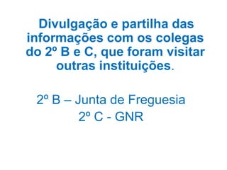 Divulgação e partilha das
informações com os colegas
do 2º B e C, que foram visitar
     outras instituições.

 2º B – Junta de Freguesia
         2º C - GNR
 