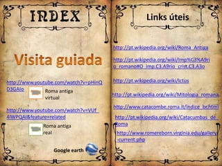 Links úteis

                                       http://pt.wikipedia.org/wiki/Roma_Antiga

                                       http://pt.wikipedia.org/wiki/Imp%C3%A9ri
                                       o_romano#O_imp.C3.A9rio_crist.C3.A3o

http://www.youtube.com/watch?v=pHinQ   http://pt.wikipedia.org/wiki/Ictus
D3GAIo         Roma antiga
                                       http://pt.wikipedia.org/wiki/Mitologia_romana
              virtual
                                       http://www.catacombe.roma.it/indice_br.html
http://www.youtube.com/watch?v=VUf_
4lWPQAI&feature=related                 http://pt.wikipedia.org/wiki/Catacumbas_de_
             Roma antiga                Roma
             real                        http://www.romereborn.virginia.edu/gallery
                                         -current.php
                  Google earth
 