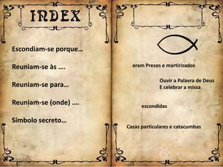 Escondiam-se porque…

Reuniam-se às ….         eram Presos e martirizados

                                    Ouvir a Palavra de Deus
Reuniam-se para…                    E celebrar a missa

Reuniam-se (onde) ….         escondidas

Símbolo secreto…
                       Casas particulares e catacumbas
 