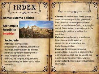 Clientes: eram homens livres que se
Roma: sistema político                  associavam aos patrícios, prestando-
                                        lhes diversos serviços pessoais em
Monarquia                               troca de auxílio econômico e proteção
                                        social. Constituíam ponto de apoio da
República                               dominação política e militar dos
Império                                 patrícios.
                                        Plebeus: eram homens e mulheres
 Sociedade                              livres que se dedicavam ao
 Patrícios: eram grandes                comércio, ao artesanato e aos
 proprietários de terras, rebanhos e    trabalhos agrícolas.
 escravos. Desfrutavam de direitos      Escravos: Representavam uma
 políticos e podiam desempenhar         propriedade, e, assim, o senhor tinha
 altas funções públicas no              o direito de castigá-los, de vendê-los
 exército, na religião, na justiça ou   ou de alugar seus serviços. Muitos
 na administração. Eram os cidadãos     escravos também eram eventualmente
 romanos.                               libertados.
 