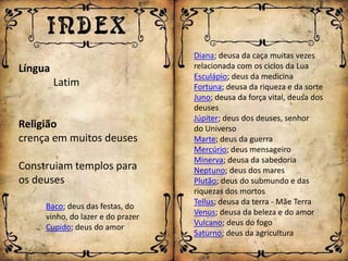 Diana; deusa da caça muitas vezes
Língua                             relacionada com os ciclos da Lua
                                   Esculápio; deus da medicina
         Latim                     Fortuna; deusa da riqueza e da sorte
                                   Juno; deusa da força vital, deusa dos
                                   deuses
                                   Júpiter; deus dos deuses, senhor
Religião                           do Universo
crença em muitos deuses            Marte; deus da guerra
                                   Mercúrio; deus mensageiro
                                   Minerva; deusa da sabedoria
Construiam templos para            Neptuno; deus dos mares
os deuses                          Plutão; deus do submundo e das
                                   riquezas dos mortos
                                   Tellus; deusa da terra - Mãe Terra
     Baco; deus das festas, do
                                   Venus; deusa da beleza e do amor
     vinho, do lazer e do prazer
                                   Vulcano; deus do fogo
     Cupido; deus do amor
                                   Saturno; deus da agricultura
 