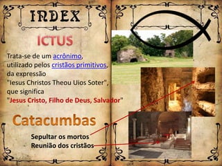 Trata-se de um acrônimo,
utilizado pelos cristãos primitivos,
da expressão
"Iesus Christos Theou Uios Soter",
que significa
"Jesus Cristo, Filho de Deus, Salvador"



        Sepultar os mortos
        Reunião dos cristãos
 