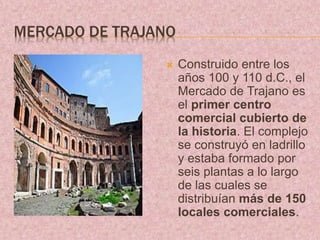 MERCADO DE TRAJANO
 Construido entre los
años 100 y 110 d.C., el
Mercado de Trajano es
el primer centro
comercial cubierto de
la historia. El complejo
se construyó en ladrillo
y estaba formado por
seis plantas a lo largo
de las cuales se
distribuían más de 150
locales comerciales.
 