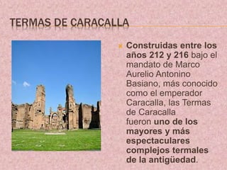 TERMAS DE CARACALLA
 Construidas entre los
años 212 y 216 bajo el
mandato de Marco
Aurelio Antonino
Basiano, más conocido
como el emperador
Caracalla, las Termas
de Caracalla
fueron uno de los
mayores y más
espectaculares
complejos termales
de la antigüedad.
 