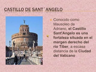 CASTILLO DE SANT´ANGELO
 Conocido como
Mausoleo de
Adriano, el Castillo
Sant'Angelo es una
fortaleza situada en el
margen derecho del
río Tíber, a escasa
distancia de la Ciudad
del Vaticano
 