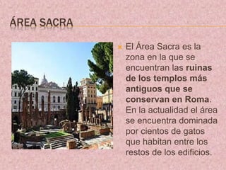 ÁREA SACRA
 El Área Sacra es la
zona en la que se
encuentran las ruinas
de los templos más
antiguos que se
conservan en Roma.
En la actualidad el área
se encuentra dominada
por cientos de gatos
que habitan entre los
restos de los edificios.
 