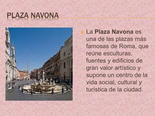 PLAZA NAVONA
 La Plaza Navona es
una de las plazas más
famosas de Roma, que
reúne esculturas,
fuentes y edificios de
gran valor artístico y
supone un centro de la
vida social, cultural y
turística de la ciudad.
 