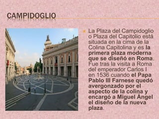 CAMPIDOGLIO
 La Plaza del Campidoglio
o Plaza del Capitolio está
situada en la cima de la
Colina Capitolina y es la
primera plaza moderna
que se diseñó en Roma.
Fue tras la visita a Roma
del emperador Carlos I
en 1536 cuando el Papa
Pablo III Farnese quedó
avergonzado por el
aspecto de la colina y
encargó a Miguel Ángel
el diseño de la nueva
plaza.
 