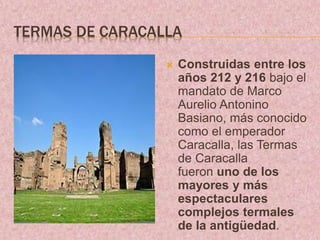TERMAS DE CARACALLA
 Construidas entre los
años 212 y 216 bajo el
mandato de Marco
Aurelio Antonino
Basiano, más conocido
como el emperador
Caracalla, las Termas
de Caracalla
fueron uno de los
mayores y más
espectaculares
complejos termales
de la antigüedad.
 