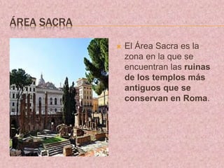 ÁREA SACRA
 El Área Sacra es la
zona en la que se
encuentran las ruinas
de los templos más
antiguos que se
conservan en Roma.
 