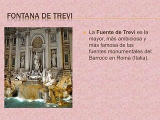 FONTANA DE TREVI
 La Fuente de Trevi es la
mayor, más ambiciosa y
más famosa de las
fuentes monumentales del
Barroco en Roma (Italia).
 