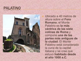 PALATINO
 Ubicado a 40 metros de
altura sobre el Foro
Romano, el Monte
Palatino es la más
céntrica de las siete
colinas de Roma y
compone una de las
partes más antiguas de
la ciudad. El Monte
Palatino está considerado
la cuna de la capital
italiana y se cree que
estuvo habitado desde
el año 1000 a.C.
 