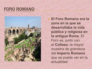 FORO ROMANO
 El Foro Romano era la
zona en la que se
desarrollaba la vida
pública y religiosa en
la antigua Roma. El
Foro es, junto con
el Coliseo, la mayor
muestra de grandeza
del Imperio Romano
que se puede ver en la
actualidad.
 